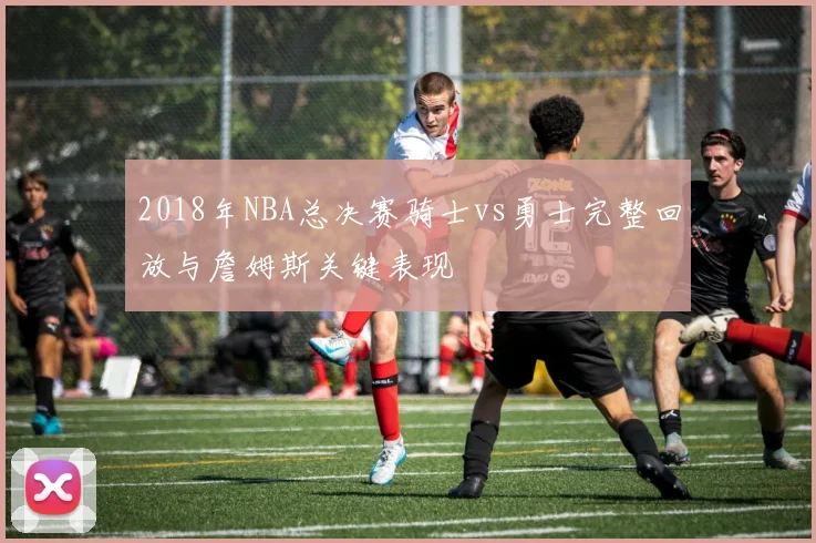 2018年NBA总决赛骑士vs勇士完整回放与詹姆斯关键表现