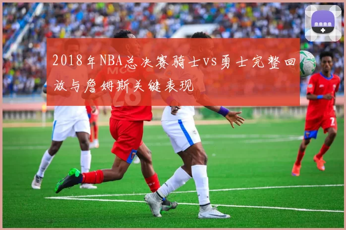 2018年NBA总决赛骑士vs勇士完整回放与詹姆斯关键表现