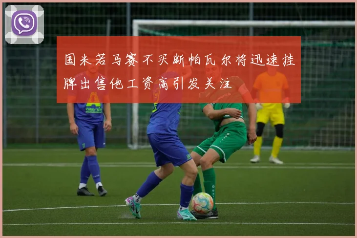国米若马赛不买断帕瓦尔将迅速挂牌出售他工资高引发关注