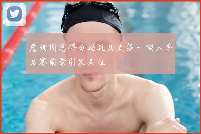 詹姆斯总得分逼近历史第一湖人季后赛前景引发关注