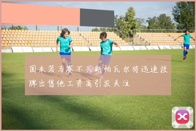 国米若马赛不买断帕瓦尔将迅速挂牌出售他工资高引发关注