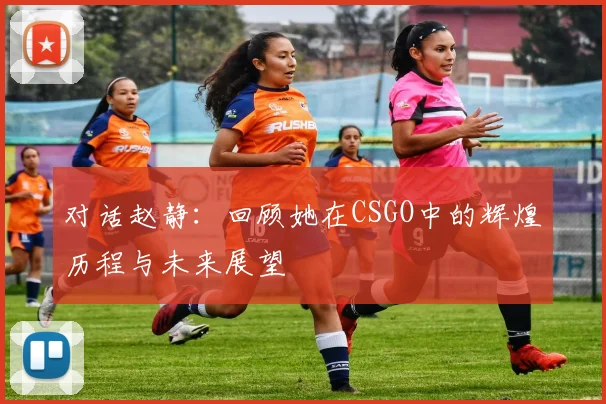 对话赵静:回顾她在CSGO中的辉煌历程与未来展望