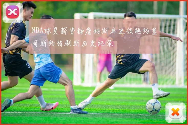 NBA球员薪资榜詹姆斯库里领跑约基奇新约将刷新历史纪录
