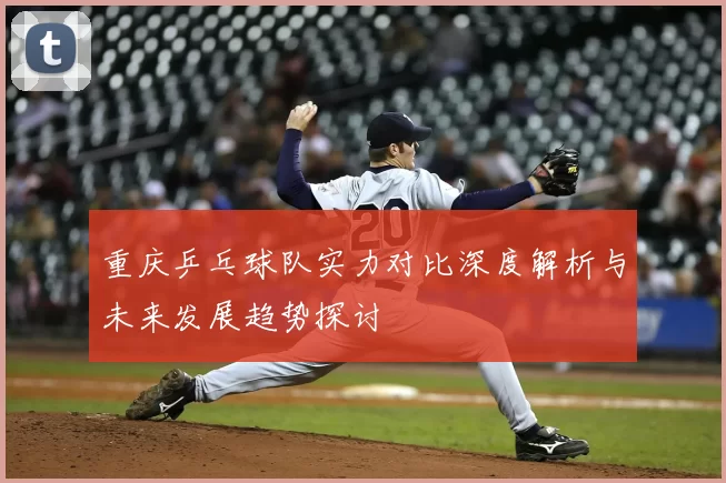 重庆乒乓球队实力对比深度解析与未来发展趋势探讨