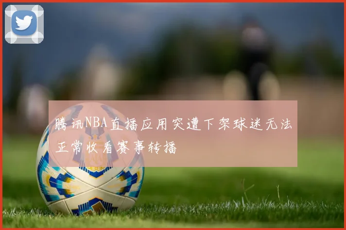 腾讯NBA直播应用突遭下架球迷无法正常收看赛事转播