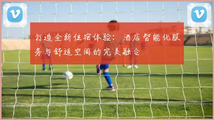 打造全新住宿体验：酒店智能化服务与舒适空间的完美融合