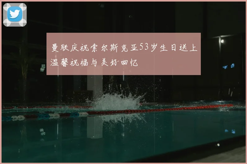 曼联庆祝索尔斯克亚53岁生日送上温馨祝福与美好回忆