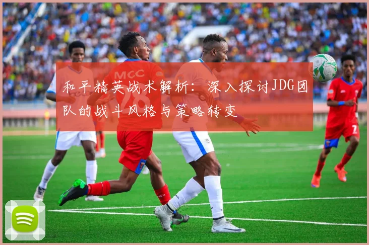 和平精英战术解析:深入探讨JDG团队的战斗风格与策略转变