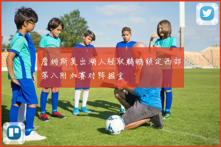 詹姆斯复出湖人轻取鹈鹕锁定西部第八附加赛对阵掘金