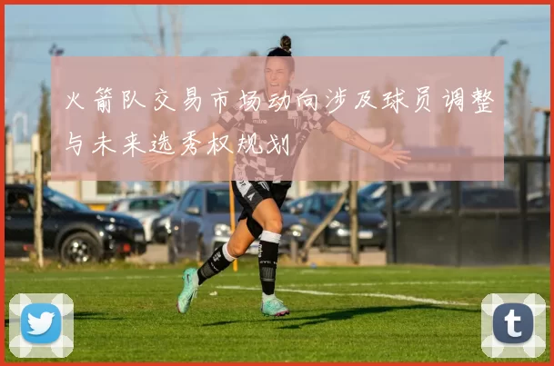 火箭队交易市场动向涉及球员调整与未来选秀权规划