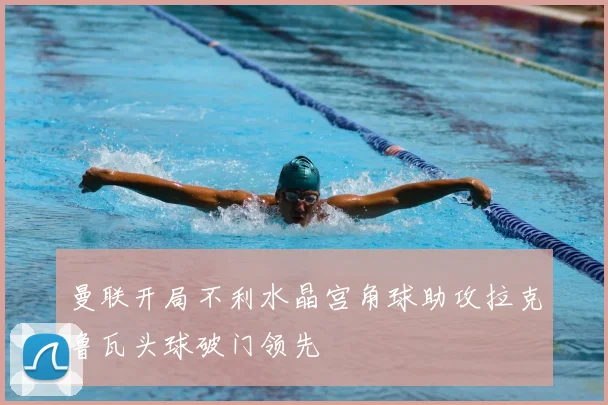 曼联开局不利水晶宫角球助攻拉克鲁瓦头球破门领先
