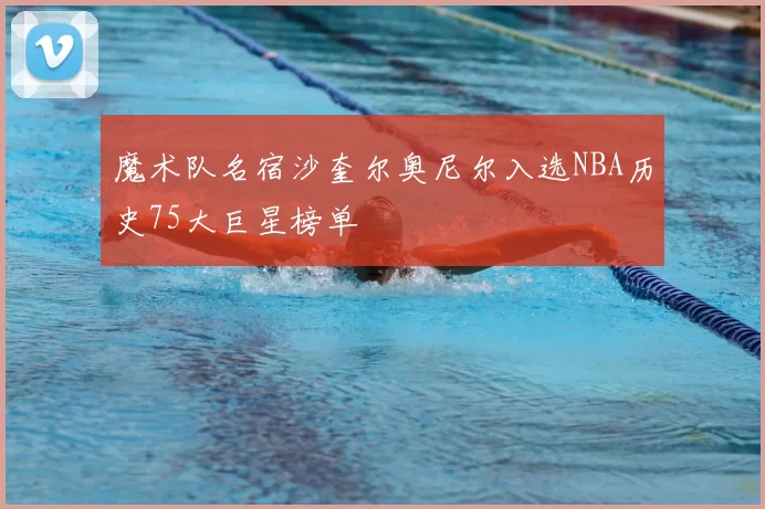 魔术队名宿沙奎尔奥尼尔入选NBA历史75大巨星榜单