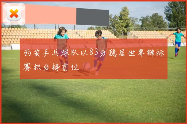 西安乒乓球队以83分稳居世界锦标赛积分榜首位