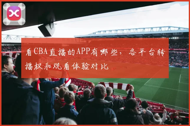 看CBA直播的APP有哪些，各平台转播权和观看体验对比