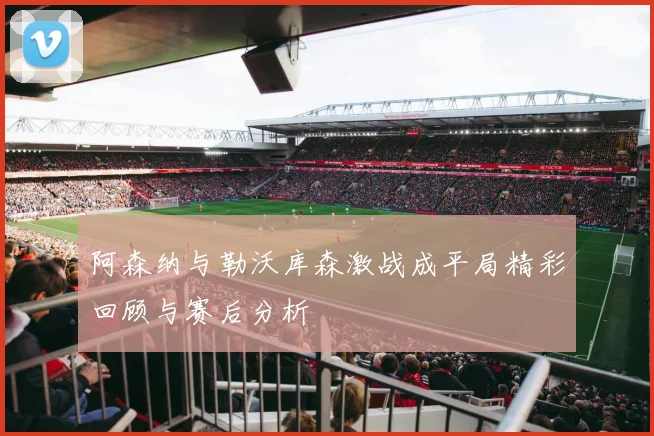 阿森纳与勒沃库森激战成平局精彩回顾与赛后分析