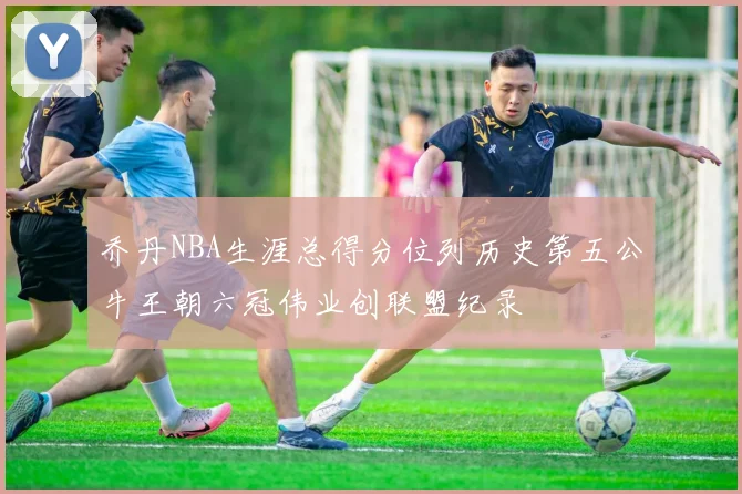乔丹NBA生涯总得分位列历史第五公牛王朝六冠伟业创联盟纪录