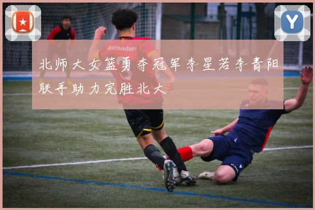 北师大女篮勇夺冠军李星若李青阳联手助力完胜北大