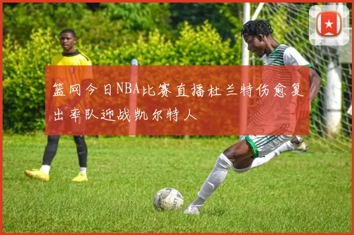 篮网今日NBA比赛直播杜兰特伤愈复出率队迎战凯尔特人