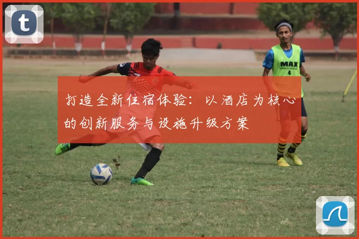打造全新住宿体验：以酒店为核心的创新服务与设施升级方案