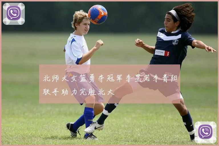 北师大女篮勇夺冠军李星若李青阳联手助力完胜北大