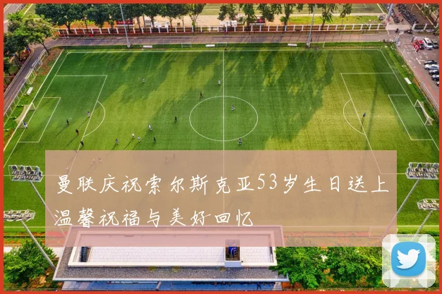 曼联庆祝索尔斯克亚53岁生日送上温馨祝福与美好回忆