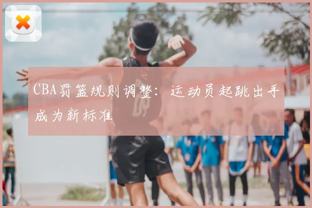 CBA罚篮规则调整:运动员起跳出手成为新标准