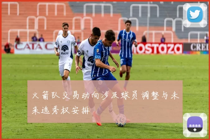 火箭队交易动向涉及球员调整与未来选秀权安排