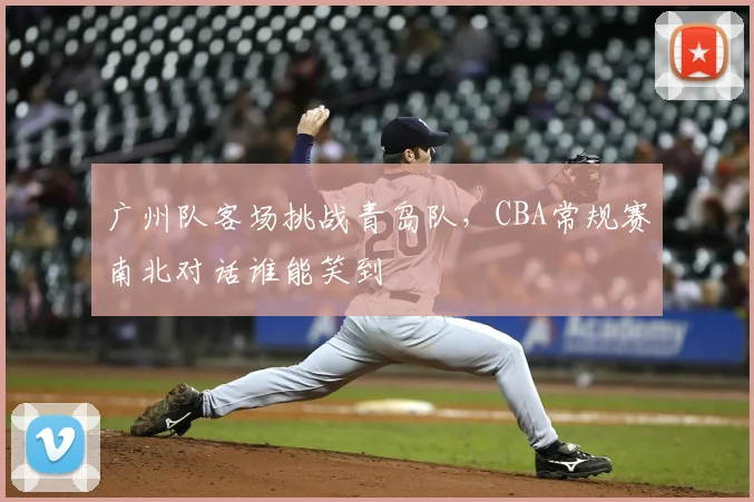 广州队客场挑战青岛队,CBA常规赛南北对话谁能笑到
