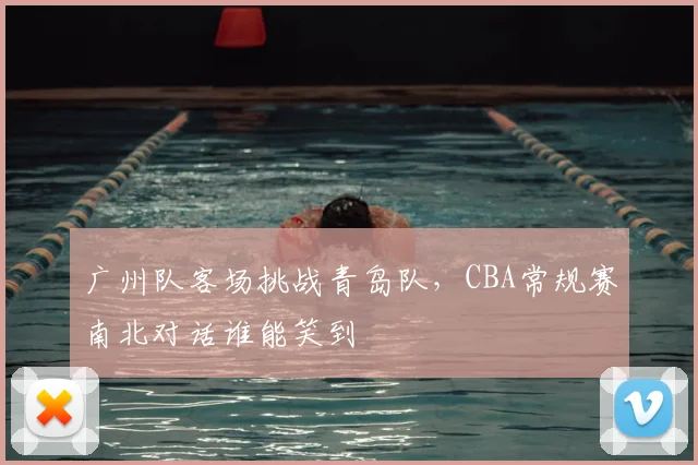 广州队客场挑战青岛队,CBA常规赛南北对话谁能笑到