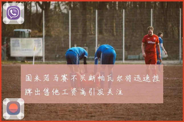 国米若马赛不买断帕瓦尔将迅速挂牌出售他工资高引发关注