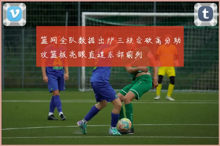 篮网全队数据出炉三核合砍高分助攻篮板亮眼直追东部前列