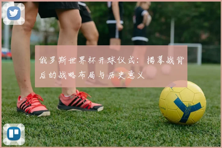 俄罗斯世界杯开球仪式：揭幕战背后的战略布局与历史意义