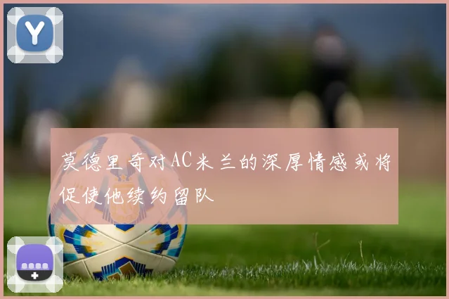 莫德里奇对AC米兰的深厚情感或将促使他续约留队