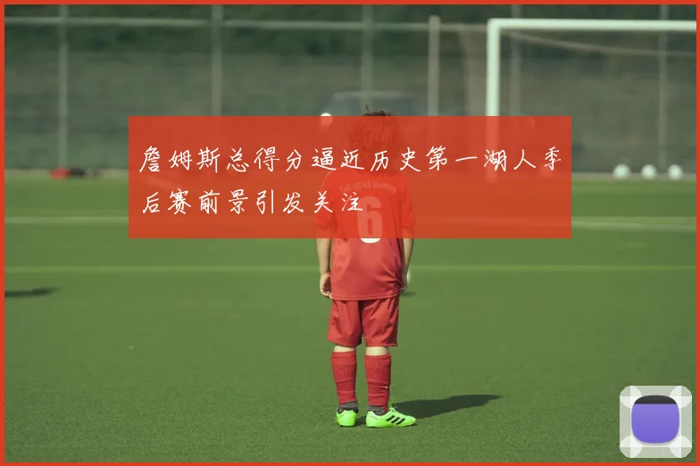 詹姆斯总得分逼近历史第一湖人季后赛前景引发关注