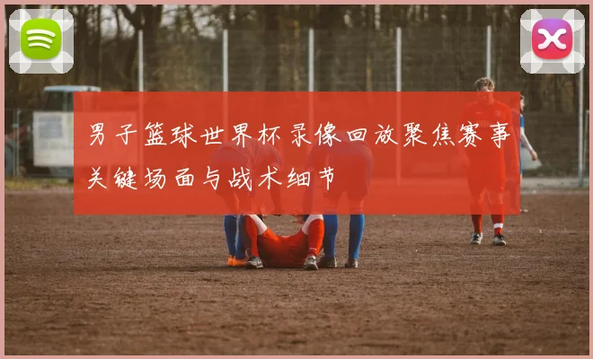 男子篮球世界杯录像回放聚焦赛事关键场面与战术细节