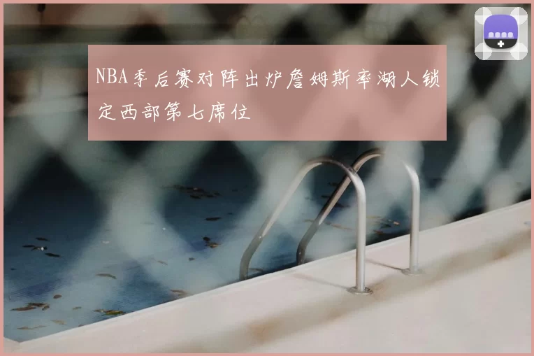 NBA季后赛对阵出炉詹姆斯率湖人锁定西部第七席位