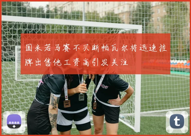 国米若马赛不买断帕瓦尔将迅速挂牌出售他工资高引发关注