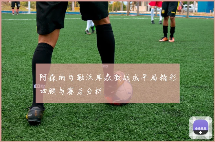 阿森纳与勒沃库森激战成平局精彩回顾与赛后分析