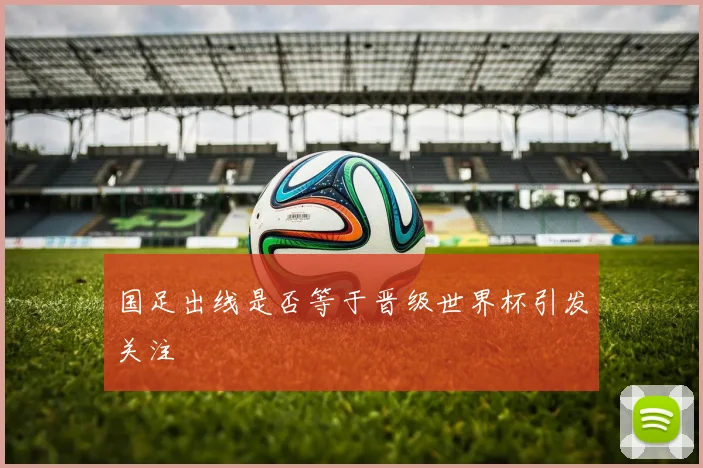 国足出线是否等于晋级世界杯引发关注