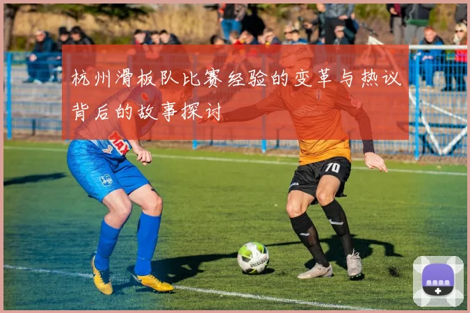 杭州滑板队比赛经验的变革与热议背后的故事探讨