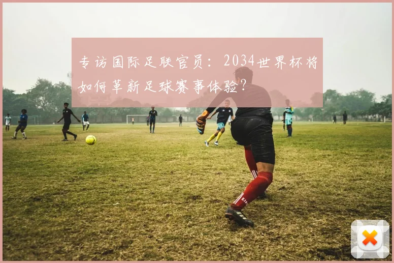 专访国际足联官员:2034世界杯将如何革新足球赛事体验?