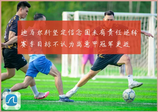 迪马尔科坚定信念国米有责任逆转赛季目标不认为离意甲冠军更近