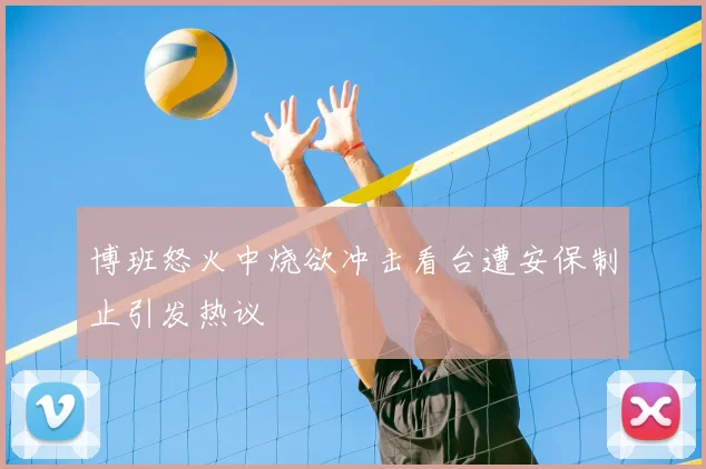 博班怒火中烧欲冲击看台遭安保制止引发热议