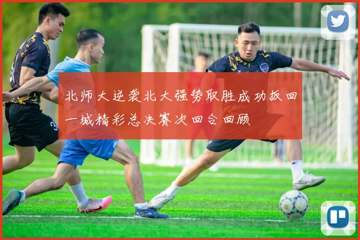 北师大逆袭北大强势取胜成功扳回一城精彩总决赛次回合回顾