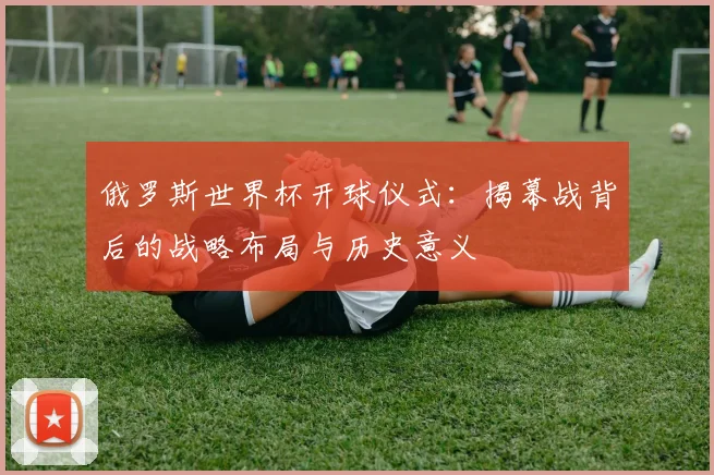 俄罗斯世界杯开球仪式：揭幕战背后的战略布局与历史意义