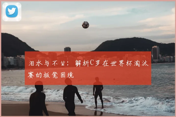 泪水与不甘：解析C罗在世界杯淘汰赛的板凳困境