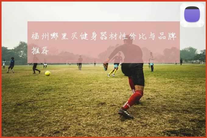 福州哪里买健身器材性价比与品牌推荐