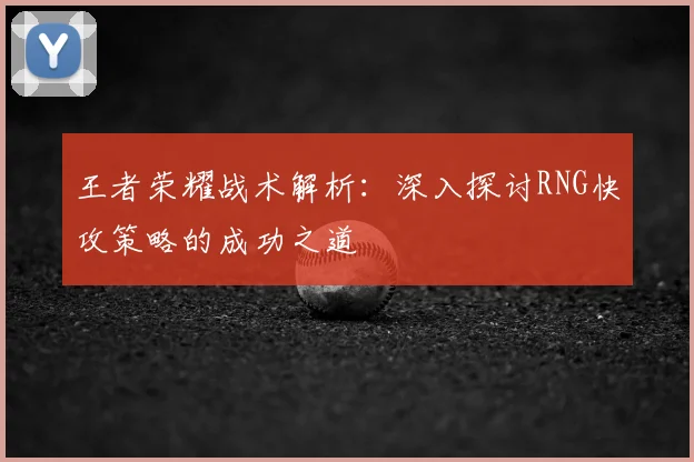 王者荣耀战术解析:深入探讨RNG快攻策略的成功之道