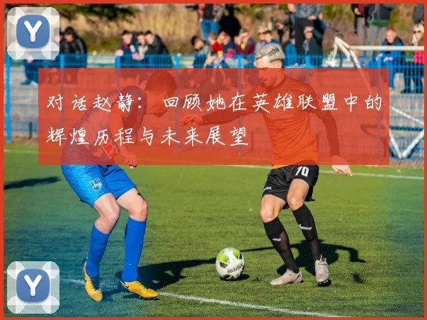 对话赵静:回顾她在英雄联盟中的辉煌历程与未来展望