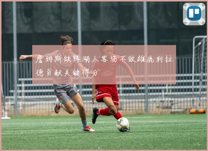 詹姆斯缺阵湖人客场不敌雄鹿利拉德贡献关键得分